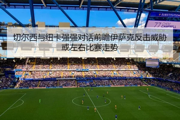 切尔西与纽卡强强对话前瞻伊萨克反击威胁或左右比赛走势