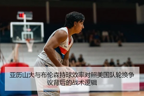 亚历山大与布伦森持球效率对照美国队轮换争议背后的战术逻辑
